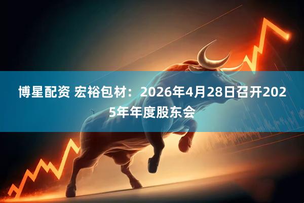 博星配资 宏裕包材：2026年4月28日召开2025年年度股东会