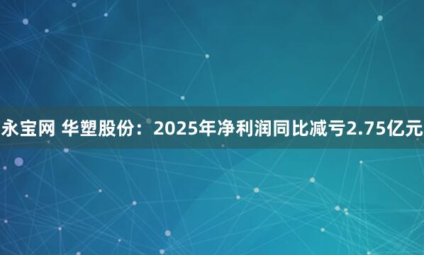 永宝网 华塑股份：2025年净利润同比减亏2.75亿元